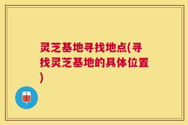 灵芝基地寻找地点(寻找灵芝基地的具体位置) 灵芝基地寻找地点(寻找灵芝基地的具体位置)