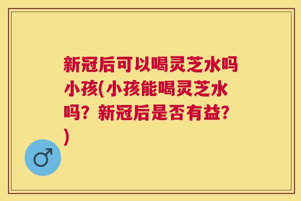 新冠后可以喝灵芝水吗小孩(小孩能喝灵芝水吗?新冠后是否有益?) 新冠后可以喝灵芝水吗小孩(小孩能喝灵芝水吗?新冠后是否有益?)