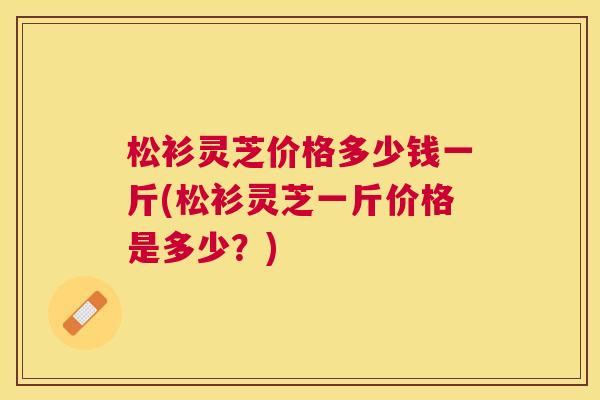 松衫灵芝价格多少钱一斤(松衫灵芝一斤价格是多少?) 松衫灵芝价格多少钱一斤(松衫灵芝一斤价格是多少?)