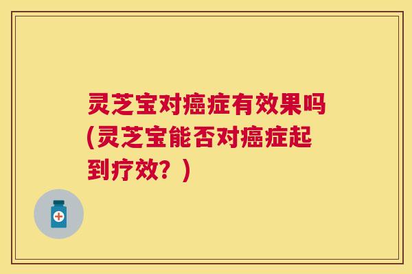 灵芝宝对症有效果吗(灵芝宝能否对症起到疗效？)
