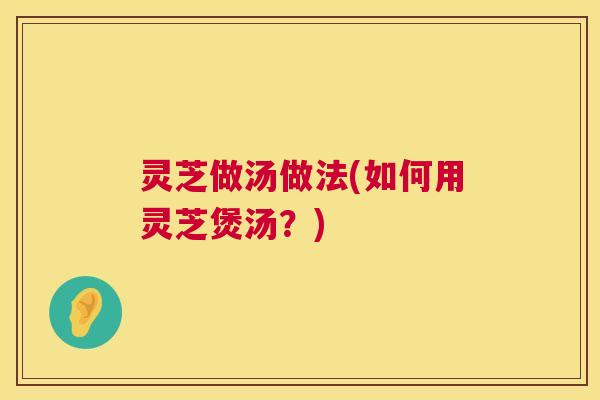 灵芝做汤做法(如何用灵芝煲汤?) 灵芝做汤做法(如何用灵芝煲汤?)