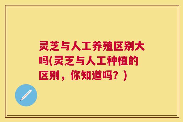 灵芝与人工养殖区别大吗(灵芝与人工种植的区别,你知道吗?) 灵芝与人工养殖区别大吗(灵芝与人工种植的区别,你知道吗?)