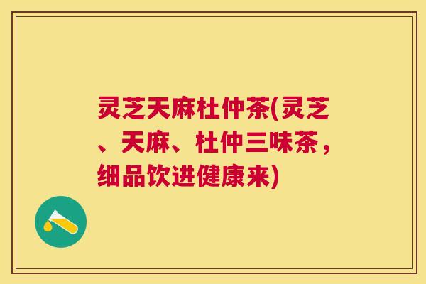 灵芝天麻杜仲茶(灵芝、天麻、杜仲三味茶,细品饮进健康来) 灵芝天麻杜仲茶(灵芝、天麻、杜仲三味茶,细品饮进健康来)