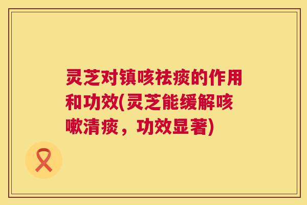 灵芝对镇咳的作用和功效(灵芝能缓解清痰,功效显著) 灵芝对镇咳的作用和功效(灵芝能缓解清痰,功效显著)