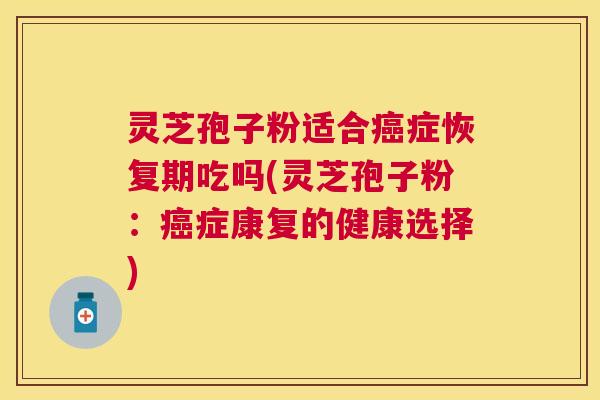 灵芝孢子粉适合症恢复期吃吗(灵芝孢子粉:症康复的健康选择) 灵芝孢子粉适合症恢复期吃吗(灵芝孢子粉:症康复的健康选择)