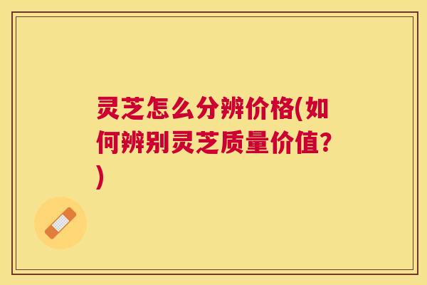 灵芝怎么分辨价格(如何辨别灵芝质量价值?) 灵芝怎么分辨价格(如何辨别灵芝质量价值?)