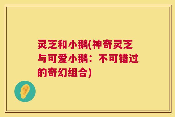 灵芝和小鹅(神奇灵芝与可爱小鹅:不可错过的奇幻组合) 灵芝和小鹅(神奇灵芝与可爱小鹅:不可错过的奇幻组合)