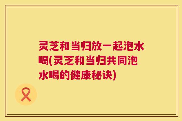 灵芝和当归放一起泡水喝(灵芝和当归共同泡水喝的健康秘诀) 灵芝和当归放一起泡水喝(灵芝和当归共同泡水喝的健康秘诀)