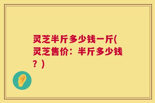 灵芝半斤多少钱一斤(灵芝售价：半斤多少钱？)