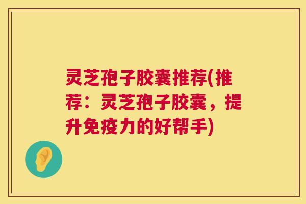 灵芝孢子胶囊推荐(推荐：灵芝孢子胶囊，提升免疫力的好帮手)