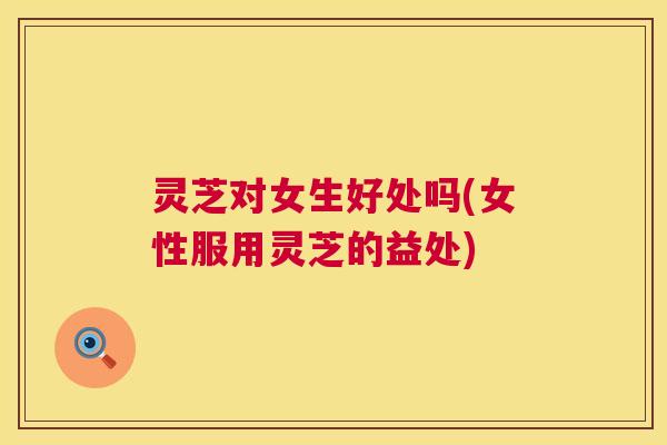 灵芝对女生好处吗(女性服用灵芝的益处)