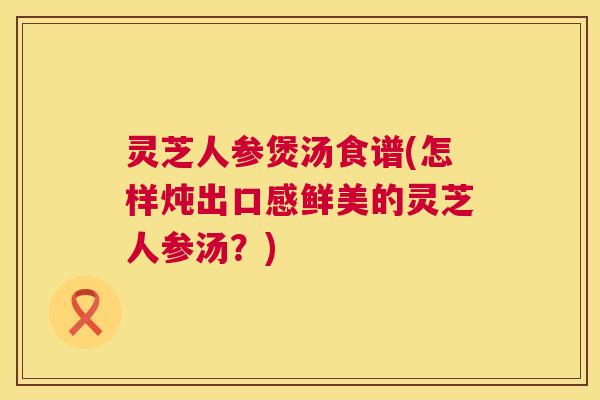 灵芝人参煲汤食谱(怎样炖出口感鲜美的灵芝人参汤?) 灵芝人参煲汤食谱(怎样炖出口感鲜美的灵芝人参汤?)