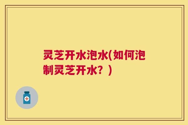 灵芝开水泡水(如何泡制灵芝开水？)