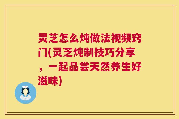 灵芝怎么炖做法视频窍门(灵芝炖制技巧分享,一起品尝天然养生好滋味) 灵芝怎么炖做法视频窍门(灵芝炖制技巧分享,一起品尝天然养生好滋味)