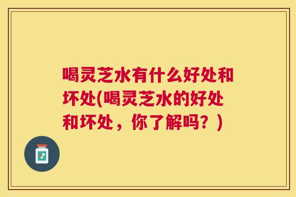 喝灵芝水有什么好处和坏处(喝灵芝水的好处和坏处,你了解吗?) 喝灵芝水有什么好处和坏处(喝灵芝水的好处和坏处,你了解吗?)