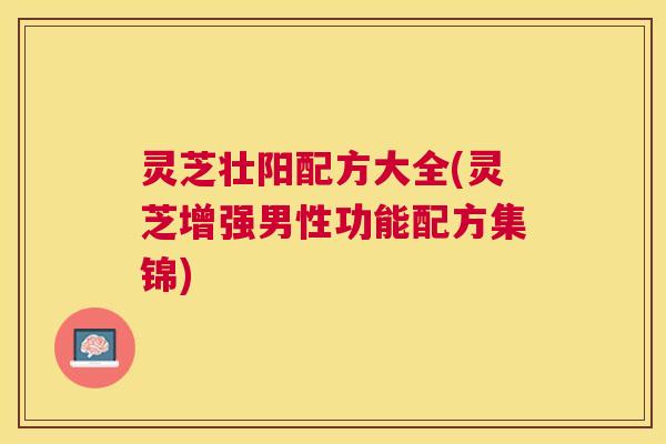 灵芝壮阳配方大全(灵芝增强男性功能配方集锦) 灵芝壮阳配方大全(灵芝增强男性功能配方集锦)