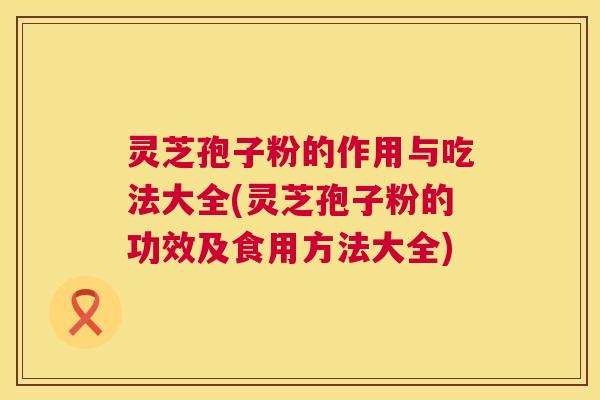 灵芝孢子粉的作用与吃法大全(灵芝孢子粉的功效及食用方法大全)