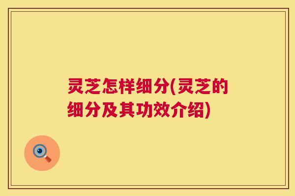 灵芝怎样细分(灵芝的细分及其功效介绍) 灵芝怎样细分(灵芝的细分及其功效介绍)