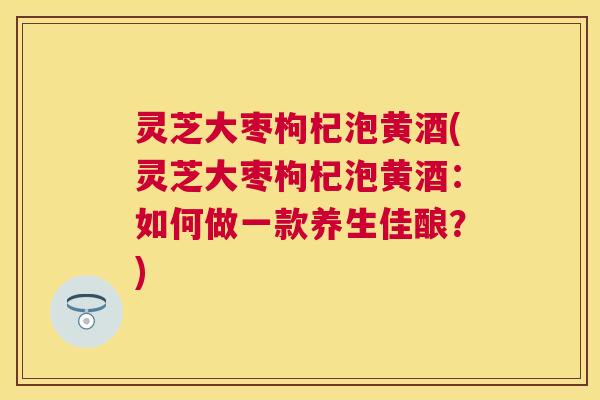 灵芝大枣枸杞泡黄酒(灵芝大枣枸杞泡黄酒:如何做一款养生佳酿?) 灵芝大枣枸杞泡黄酒(灵芝大枣枸杞泡黄酒:如何做一款养生佳酿?)