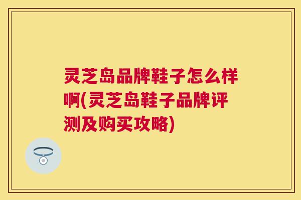 灵芝岛品牌鞋子怎么样啊(灵芝岛鞋子品牌评测及购买攻略)