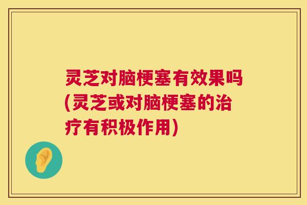 灵芝对脑梗塞有效果吗(灵芝或对脑梗塞的有积极作用)