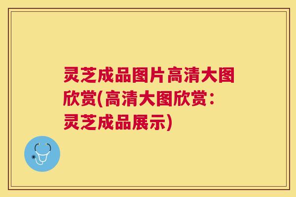 灵芝成品图片高清大图欣赏(高清大图欣赏：灵芝成品展示)