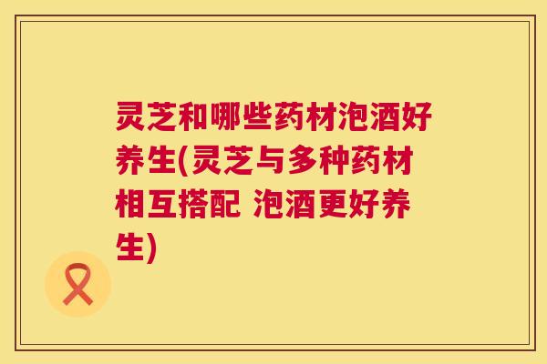 灵芝和哪些药材泡酒好养生(灵芝与多种药材相互搭配 泡酒更好养生) 灵芝和哪些药材泡酒好养生(灵芝与多种药材相互搭配 泡酒更好养生)