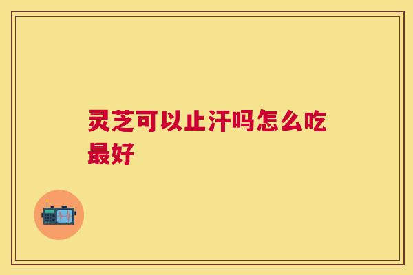 灵芝可以止汗吗怎么吃好