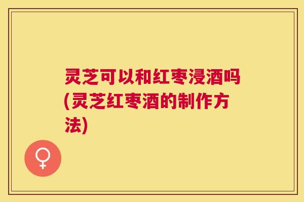灵芝可以和红枣浸酒吗(灵芝红枣酒的制作方法)