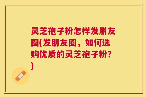 灵芝孢子粉怎样发朋友圈(发朋友圈,如何选购优质的灵芝孢子粉?) 灵芝孢子粉怎样发朋友圈(发朋友圈,如何选购优质的灵芝孢子粉?)