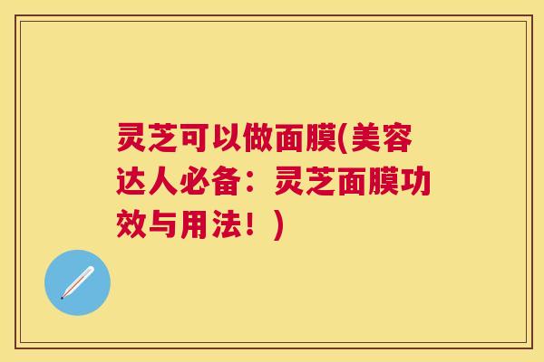灵芝可以做面膜(美容达人必备:灵芝面膜功效与用法!) 灵芝可以做面膜(美容达人必备:灵芝面膜功效与用法!)