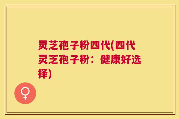 灵芝孢子粉四代(四代灵芝孢子粉:健康好选择) 灵芝孢子粉四代(四代灵芝孢子粉:健康好选择)