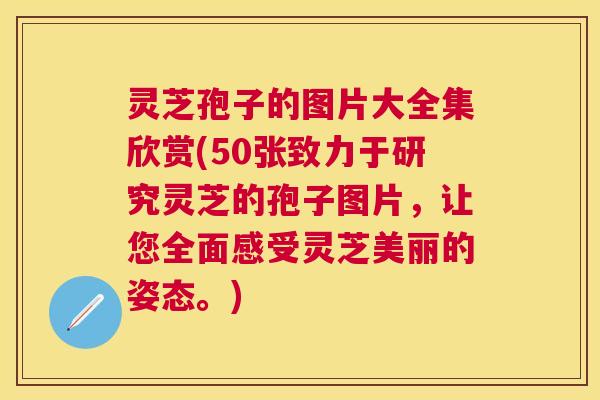 灵芝孢子的图片大全集欣赏(50张致力于研究灵芝的孢子图片，让您全面感受灵芝美丽的姿态。)