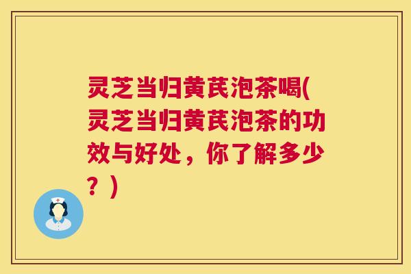 灵芝当归黄芪泡茶喝(灵芝当归黄芪泡茶的功效与好处,你了解多少?) 灵芝当归黄芪泡茶喝(灵芝当归黄芪泡茶的功效与好处,你了解多少?)