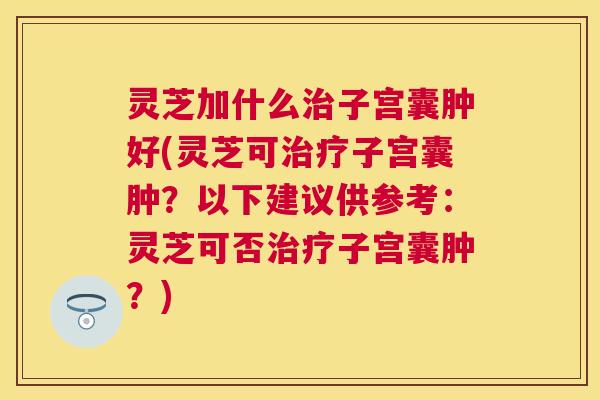 灵芝加什么子宫囊肿好(灵芝可子宫囊肿?以下建议供参考:灵芝可否子宫囊肿?) 灵芝加什么子宫囊肿好(灵芝可子宫囊肿?以下建议供参考:灵芝可否子宫囊肿?)