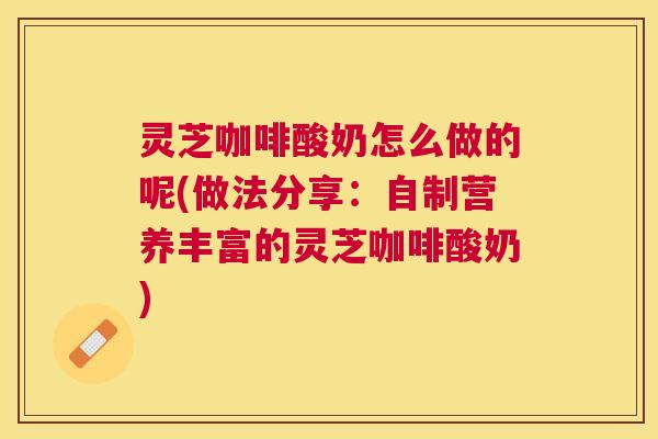 灵芝咖啡酸奶怎么做的呢(做法分享：自制营养丰富的灵芝咖啡酸奶)
