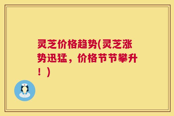 灵芝价格趋势(灵芝涨势迅猛，价格节节攀升！)
