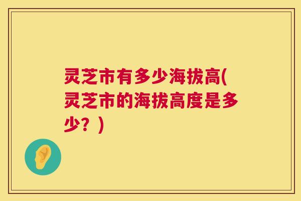 灵芝市有多少海拔高(灵芝市的海拔高度是多少?) 灵芝市有多少海拔高(灵芝市的海拔高度是多少?)