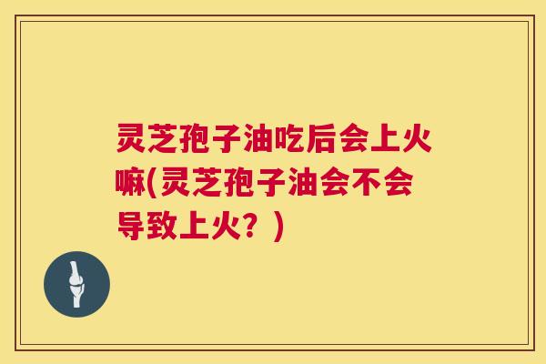 灵芝孢子油吃后会上火嘛(灵芝孢子油会不会导致上火？)
