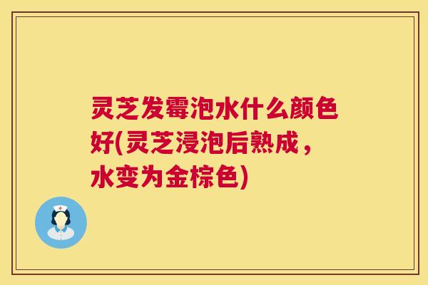 灵芝发霉泡水什么颜色好(灵芝浸泡后熟成,水变为金棕色) 灵芝发霉泡水什么颜色好(灵芝浸泡后熟成,水变为金棕色)
