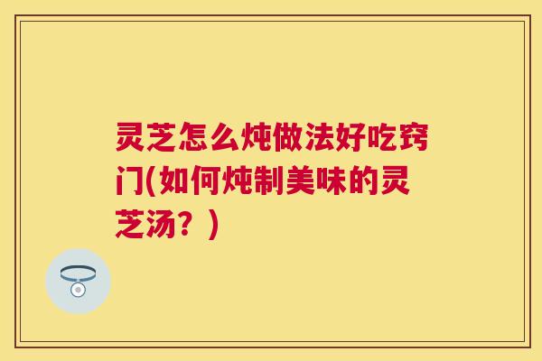 灵芝怎么炖做法好吃窍门(如何炖制美味的灵芝汤？)