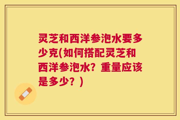 灵芝和西洋参泡水要多少克(如何搭配灵芝和西洋参泡水?重量应该是多少?) 灵芝和西洋参泡水要多少克(如何搭配灵芝和西洋参泡水?重量应该是多少?)