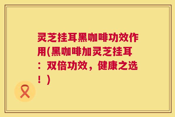 灵芝挂耳黑咖啡功效作用(黑咖啡加灵芝挂耳：双倍功效，健康之选！)
