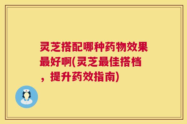 灵芝搭配哪种效果好啊(灵芝佳搭档,提升指南) 灵芝搭配哪种效果好啊(灵芝佳搭档,提升指南)