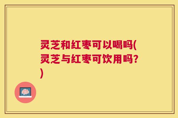灵芝和红枣可以喝吗(灵芝与红枣可饮用吗？)
