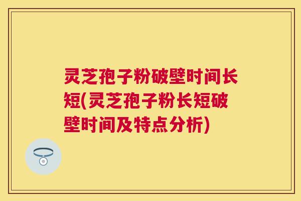 灵芝孢子粉破壁时间长短(灵芝孢子粉长短破壁时间及特点分析)