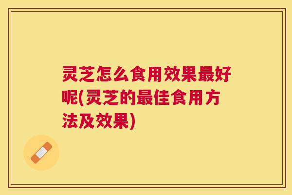灵芝怎么食用效果好呢(灵芝的佳食用方法及效果) 灵芝怎么食用效果好呢(灵芝的佳食用方法及效果)