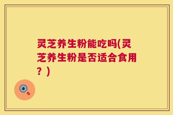 灵芝养生粉能吃吗(灵芝养生粉是否适合食用?) 灵芝养生粉能吃吗(灵芝养生粉是否适合食用?)