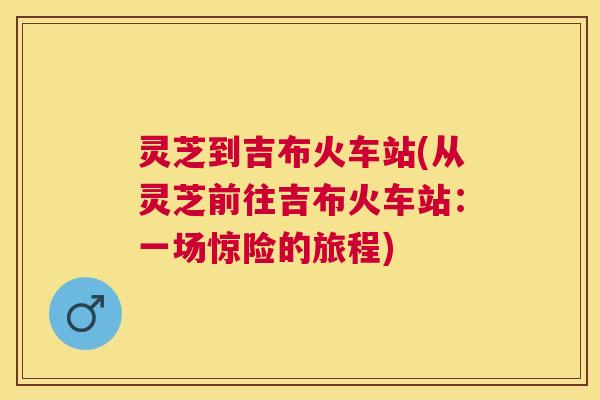 灵芝到吉布火车站(从灵芝前往吉布火车站:一场惊险的旅程) 灵芝到吉布火车站(从灵芝前往吉布火车站:一场惊险的旅程)