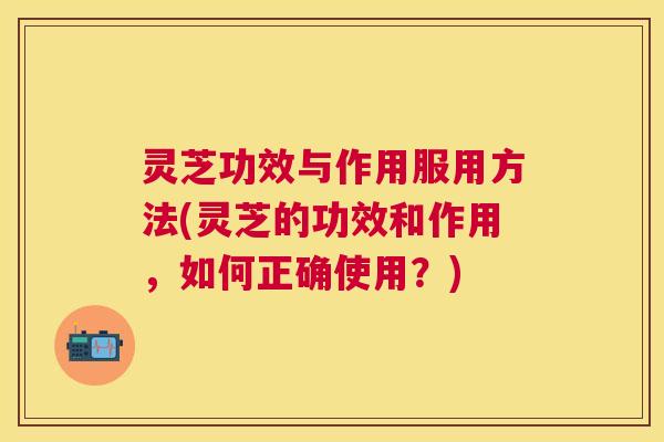 灵芝功效与作用服用方法(灵芝的功效和作用,如何正确使用?) 灵芝功效与作用服用方法(灵芝的功效和作用,如何正确使用?)